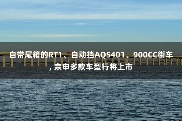 自带尾箱的RT1、自动挡AQS401、900CC街车, 宗申多款车型行将上市
