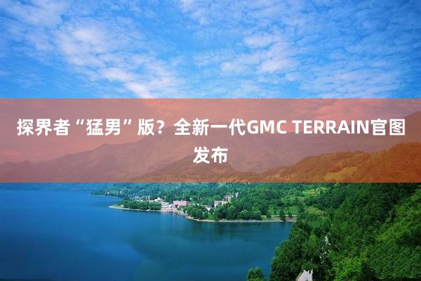 探界者“猛男”版？全新一代GMC TERRAIN官图发布