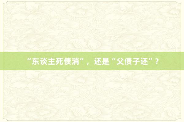 “东谈主死债消”，还是“父债子还”？