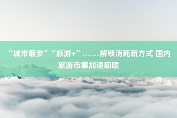 “城市踱步”“旅游+”……解锁消耗新方式 国内旅游市集加速回暖
