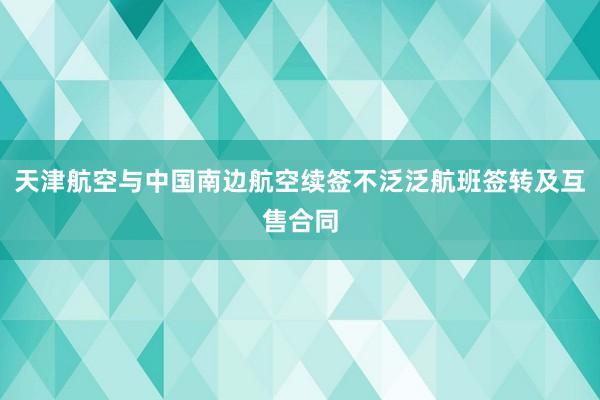 天津航空与中国南边航空续签不泛泛航班签转及互售合同