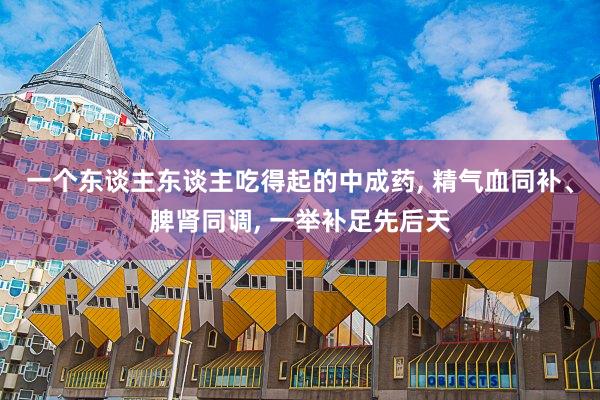 一个东谈主东谈主吃得起的中成药, 精气血同补、脾肾同调, 一举补足先后天