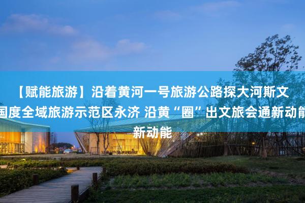 【赋能旅游】沿着黄河一号旅游公路探大河斯文 国度全域旅游示范区永济 沿黄“圈”出文旅会通新动能