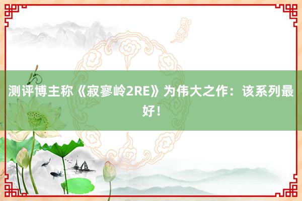 测评博主称《寂寥岭2RE》为伟大之作：该系列最好！