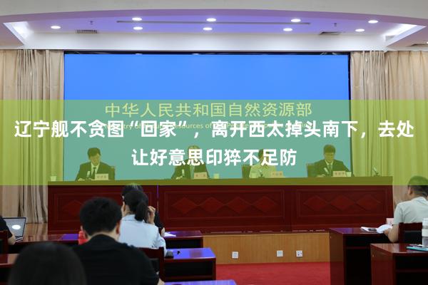 辽宁舰不贪图“回家”,离开西太掉头南下,去处让好意思印猝不足防