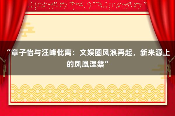 “章子怡与汪峰仳离：文娱圈风浪再起，新来源上的凤凰涅槃”