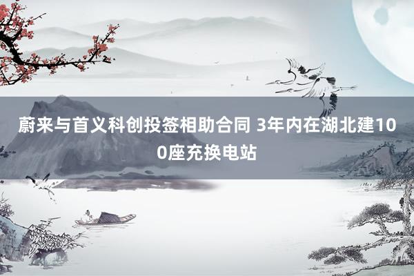 蔚来与首义科创投签相助合同 3年内在湖北建100座充换电站