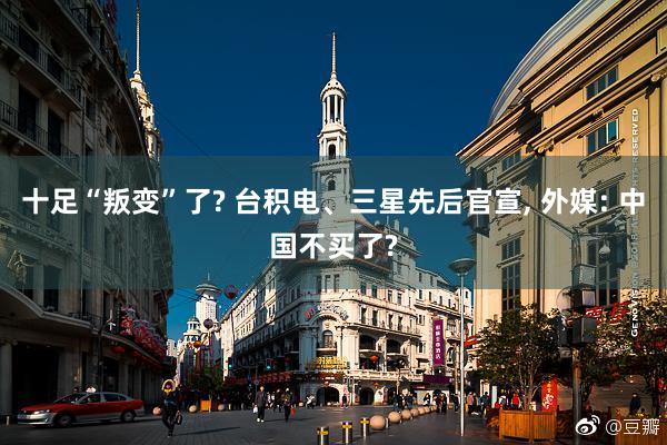 十足“叛变”了? 台积电、三星先后官宣, 外媒: 中国不买了?