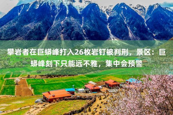 攀岩者在巨蟒峰打入26枚岩钉被判刑，景区：巨蟒峰刻下只能远不雅，集中会预警