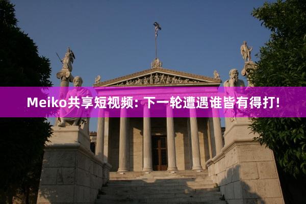Meiko共享短视频: 下一轮遭遇谁皆有得打!