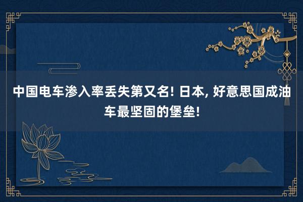 中国电车渗入率丢失第又名! 日本, 好意思国成油车最坚固的堡垒!