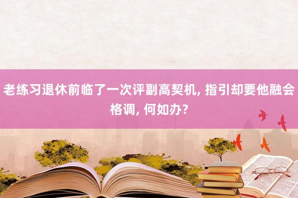 老练习退休前临了一次评副高契机, 指引却要他融会格调, 何如办?