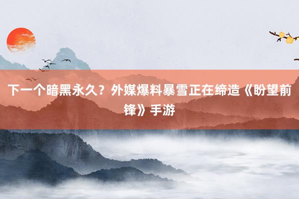 下一个暗黑永久？外媒爆料暴雪正在缔造《盼望前锋》手游