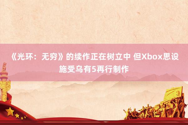 《光环：无穷》的续作正在树立中 但Xbox思设施受乌有5再行制作