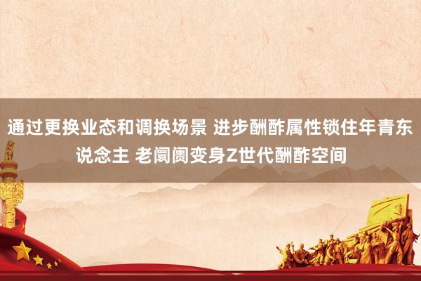 通过更换业态和调换场景 进步酬酢属性锁住年青东说念主 老阛阓变身Z世代酬酢空间