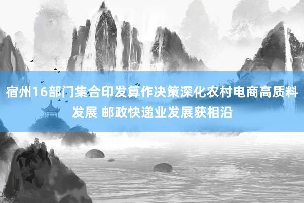 宿州16部门集合印发算作决策深化农村电商高质料发展 邮政快递业发展获相沿