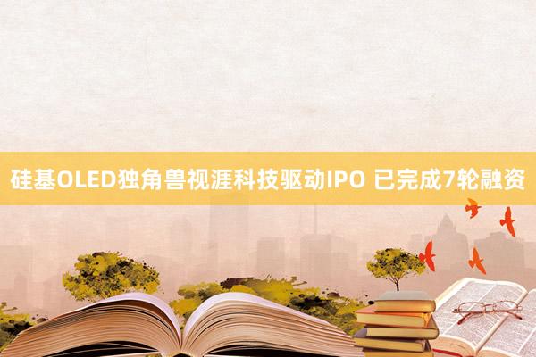 硅基OLED独角兽视涯科技驱动IPO 已完成7轮融资