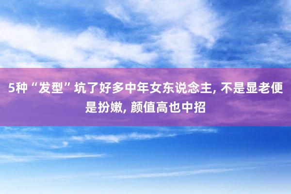 5种“发型”坑了好多中年女东说念主, 不是显老便是扮嫩, 颜值高也中招