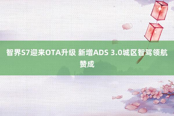 智界S7迎来OTA升级 新增ADS 3.0城区智驾领航赞成