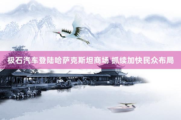 极石汽车登陆哈萨克斯坦商场 抓续加快民众布局